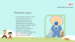 Primeros años
 Los primeros años de vida
en el ser humano son
fundamentales para el
desarrollo futuro de las
habilidades requeridas, es
por eso que la etapa infantil
debe y requiere ser
estimulada en todos los
sentidos, creando y
generando aprendizajes que
en la vida futura serán
básicos para la vida.
Universidad cesar vallejo
 