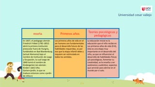 reseña Primeros años
Teorías psicológicas y
pedagógicas
En 1837, el pedagogo alemán
Friedrich Fröbel (1782-1852)
abrió la primera institución
preescolar fuera de Hungría,
fundándola en Bad Blankenburg
(actual Alemania) bajo el
nombre de Institución de Juego
y Ocupación, la cual luego de
1840 tomó el nombre de
Kindergarten (en alemán:
Kinder= (del) niño;
Garten=jardín, lo que se
traduce entonces como «jardín
de niños»)
Los primeros años de vida en el
ser humano son fundamentales
para el desarrollo futuro de las
habilidades requeridas, es por
eso que la etapa infantil debe y
requiere ser estimulada en
todos los sentidos.
La educación Inicial es la
educación que el niño recibe en
sus primeros años de vida (0-6),
ésta es una etapa muy
importante en el desarrollo del
niño, ya que se influencian el
desarrollo de habilidades físicas
y/o psicológicas, fomentar su
creatividad, se le enseña a ser
autónomo y auténtico; aspectos
que servirán para abrirse en el
mundo por sí solo.
Universidad cesar vallejo
 