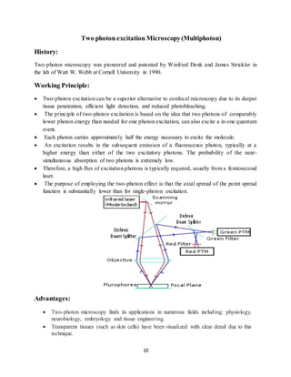10
Two photon excitation Microscopy(Multiphoton)
History:
Two-photon microscopy was pioneered and patented by Winfried Denk and James Strickler in
the lab of Watt W. Webb at Cornell University in 1990.
Working Principle:
 Two-photon excitation can be a superior alternative to confocal microscopy due to its deeper
tissue penetration, efficient light detection, and reduced photobleaching.
 The principle of two-photon excitation is based on the idea that two photons of comparably
lower photon energy than needed for one photon excitation, can also excite a in one quantum
event.
 Each photon carries approximately half the energy necessary to excite the molecule.
 An excitation results in the subsequent emission of a fluorescence photon, typically at a
higher energy than either of the two excitatory photons. The probability of the near-
simultaneous absorption of two photons is extremely low.
 Therefore, a high flux of excitation photons is typically required, usually from a femtosecond
laser.
 The purpose of employing the two-photon effect is that the axial spread of the point spread
function is substantially lower than for single-photon excitation.
Advantages:
 Two-photon microscopy finds its applications in numerous fields including: physiology,
neurobiology, embryology and tissue engineering.
 Transparent tissues (such as skin cells) have been visualized with clear detail due to this
technique.
 