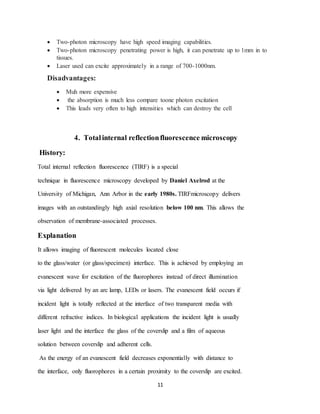 11
 Two-photon microscopy have high speed imaging capabilities.
 Two-photon microscopy penetrating power is high, it can penetrate up to 1mm in to
tissues.
 Laser used can excite approximately in a range of 700-1000nm.
Disadvantages:
 Muh more expensive
 the absorption is much less compare toone photon excitation
 This leads very often to high intensities which can destroy the cell
4. Totalinternal reflectionfluorescence microscopy
History:
Total internal reflection fluorescence (TIRF) is a special
technique in fluorescence microscopy developed by Daniel Axelrod at the
University of Michigan, Ann Arbor in the early 1980s. TIRFmicroscopy delivers
images with an outstandingly high axial resolution below 100 nm. This allows the
observation of membrane-associated processes.
Explanation
It allows imaging of fluorescent molecules located close
to the glass/water (or glass/specimen) interface. This is achieved by employing an
evanescent wave for excitation of the fluorophores instead of direct illumination
via light delivered by an arc lamp, LEDs or lasers. The evanescent field occurs if
incident light is totally reflected at the interface of two transparent media with
different refractive indices. In biological applications the incident light is usually
laser light and the interface the glass of the coverslip and a film of aqueous
solution between coverslip and adherent cells.
As the energy of an evanescent field decreases exponentially with distance to
the interface, only fluorophores in a certain proximity to the coverslip are excited.
 
