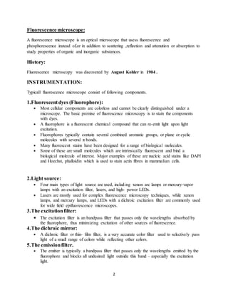 2
Fluorescence microscope:
A fluorescence microscope is an optical microscope that usess fluorescence and
phosphorescence instead of,or in addition to scattering ,reflection and attenution or absorption to
study properties of organic and inorganic substances.
History:
Fluorescence microscopy was discovered by August Kohler in 1904 .
INSTRUMENTATION:
Typicall fluorescence microscope consist of following components.
1.Fluorescentdyes (Fluorophore):
 Most cellular components are colorless and cannot be clearly distinguished under a
microscope. The basic premise of fluorescence microscopy is to stain the components
with dyes.
 A fluorophore is a fluorescent chemical compound that can re-emit light upon light
excitation.
 Fluorophores typically contain several combined aromatic groups, or plane or cyclic
molecules with several π bonds.
 Many fluorescent stains have been designed for a range of biological molecules.
 Some of these are small molecules which are intrinsically fluorescent and bind a
biological molecule of interest. Major examples of these are nucleic acid stains like DAPI
and Hoechst, phalloidin which is used to stain actin fibres in mammalian cells.
2.Light source:
 Four main types of light source are used, including xenon arc lamps or mercury-vapor
lamps with an excitation filter, lasers, and high- power LEDs.
 Lasers are mostly used for complex fluorescence microscopy techniques, while xenon
lamps, and mercury lamps, and LEDs with a dichroic excitation filter are commonly used
for wide field epifluorescence microscopes.
3.The excitationfilter:
 The excitation filter is an bandpass filter that passes only the wavelengths absorbed by
the fluorophore, thus minimizing excitation of other sources of fluorescence.
4.The dichroic mirror:
 A dichroic filter or thin- film filter, is a very accurate color filter used to selectively pass
light of a small range of colors while reflecting other colors.
5.The emissionfilter.
 The emitter is typically a bandpass filter that passes only the wavelengths emitted by the
fluorophore and blocks all undesired light outside this band – especially the excitation
light.
 