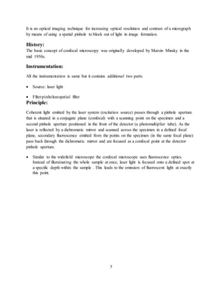 7
It is an optical imaging technique for increasing optical resolution and contrast of a micrograph
by means of using a spatial pinhole to block out of light in image formation.
History:
The basic concept of confocal microscopy was originally developed by Marvin Minsky in the
mid 1950s.
Instrumentation:
All the instrumentation is same but it contains additional two parts:
 Source: laser light
 Filter:pinholeasspatial filter
Principle:
Coherent light emitted by the laser system (excitation source) passes through a pinhole aperture
that is situated in a conjugate plane (confocal) with a scanning point on the specimen and a
second pinhole aperture positioned in the front of the detector (a photomultiplier tube). As the
laser is reflected by a dichromatic mirror and scanned across the specimen in a defined focal
plane, secondary fluorescence emitted from the points on the specimen (in the same focal plane)
pass back through the dichromatic mirror and are focused as a confocal point at the detector
pinhole aperture.
 Similar to the widefield microscope the confocal microscope uses fluorescence optics.
Instead of illuminating the whole sample at once, laser light is focused onto a defined spot at
a specific depth within the sample . This leads to the emission of fluorescent light at exactly
this point.
 