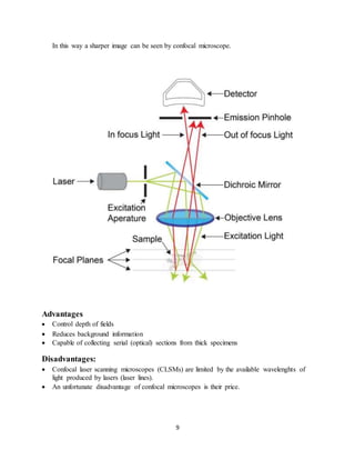9
In this way a sharper image can be seen by confocal microscope.
Advantages
 Control depth of fields
 Reduces background information
 Capable of collecting serial (optical) sections from thick specimens
Disadvantages:
 Confocal laser scanning microscopes (CLSMs) are limited by the available wavelenghts of
light produced by lasers (laser lines).
 An unfortunate disadvantage of confocal microscopes is their price.
 