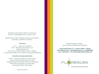 Dedicamos este projeto a todas as crianças que
não têm a possibilidade de sorrir todos os dias.
Agradecemos a todas as pessoas amigas que nos apoiam:
associados, voluntários e parceiros.
Parcerias

c.e.m. – centro em movimento
MEL – Movimento de Educação Livre
Rede Educação Viva
Santa Casa da Misericórdia de Lisboa - PRODAC
U. Freguesias de Algés, Linda a Velha e Cruz Quebrada/Dafundo
Parcerias em desenvolvimento
CCLAV - Centro Comunitário de Linda-a-Velha
Escola de Música Nossa Senhora do Cabo
Fundação Marquês do Pombal (Palácio dos Aciprestes)
Movimento de Transição de Linda-a-Velha
Universidade Sénior “Nova Atena”

 Janeiro de 2014 

Venham florescer connosco...
junto ao Jardim do Palácio dos Aciprestes!
Largo do Mercado nº1  Linda-a-Velha  Oeiras
www.florescer.pt  centro@florescer.pt  t. 964845558
nipc. 510221670  nib. 0010.0000.50435510001.04

 