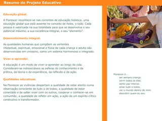 Resumo do Projeto Educativo
Educação global.
A Florescer reconhece-se nas correntes de educação holística, uma
educação global que está assente no conceito de holos, o todo. Cada
pessoa é valorizada na sua totalidade para que se desenvolva o seu
potencial máximo, a sua excelência integral, o seu “elemento”.
Desenvolvimento integral.
As qualidades humanas que compõem as vertentes
intelectual, espiritual, emocional e física de cada criança e adulto são
desenvolvidas em uníssono, como um sistema harmonioso e integrado.
Viver-a-aprender.
A educação é um modo de viver-a-aprender ao longo da vida.
Consideram-se indissociáveis as esferas do conhecimento e da
prática, da teoria e da experiência, da reflexão e da ação.

Qualidades educativas.
Na Florescer as vivências despertam a qualidade de estar atento numa
observação consciente de tudo e de todos; a qualidade de estar
conectado e de saber viver com os outros, cooperar e conhecer-se em
comunhão; a qualidade de refletir em ação, a ação de um espírito crítico
construtivo e transformador.

Florescer é...
ser sempre criança.
sorrir todos os dias.
sentir paz interior.
amar tudo e todos.
ver o mundo dentro de mim.
descobrir quem eu sou.

 