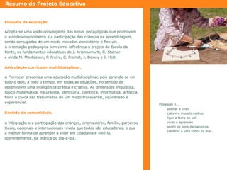 Resumo do Projeto Educativo

Filosofia da educação.
Adopta-se uma visão convergente das linhas pedagógicas que promovem
o autodesenvolvimento e a participação das crianças na aprendizagem,
sendo conjugadas de um modo inovador, consistente e flexível.
A orientação pedagógica tem como referência o projeto da Escola da
Ponte, os fundamentos educativos de J. Krishnamurti, R. Steiner
e ainda M. Montessori, P. Freire, C. Freinet, J. Dewey e J. Holt.
Articulação curricular multidisciplinar.
A Florescer preconiza uma educação multidisciplinar, pois aprende-se em
todo o lado, a todo o tempo, em todas as situações, no sentido de
desenvolver uma inteligência prática e criativa. As dimensões linguística,
lógico-matemática, naturalista, identitária, científica, informática, artística,
física e cívica são trabalhadas de um modo transversal, equilibrado e
experiencial.
Sentido de comunidade.
A integração e a participação das crianças, orientadores, família, parceiros
locais, nacionais e internacionais revela que todos são educadores, e que
a melhor forma de aprender a viver em cidadania é vivê-la,
coerentemente, na prática do dia-a-dia.

Florescer é...
sonhar e criar.
colorir o mundo melhor.
ligar a terra ao sol.
viver a aprender.
sentir os sons da natureza.
celebrar a vida todos os dias.

 