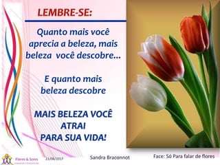 21/08/2017 Sandra Braconnot Face: Só Para falar de flores
Quanto mais você
aprecia a beleza, mais
beleza você descobre...
E quanto mais
beleza descobre
MAIS BELEZA VOCÊ
ATRAI
PARA SUA VIDA!
 