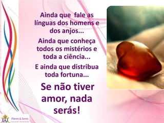 21/08/2017 Sandra Braconnot Face: Só Para falar de flores
Ainda que fale as
línguas dos homens e
dos anjos...
Ainda que conheça
todos os mistérios e
toda a ciência...
E ainda que distribua
toda fortuna...
Se não tiver
amor, nada
serás!
 