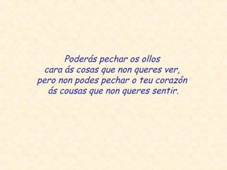 Poderás pechar os ollos
cara ás cosas que non queres ver,
pero non podes pechar o teu corazón
ás cousas que non queres sentir.
 