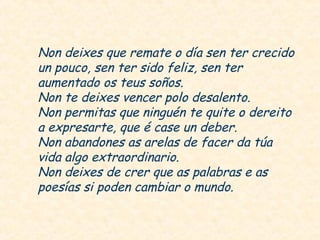 Non deixes que remate o día sen ter crecido
un pouco, sen ter sido feliz, sen ter
aumentado os teus soños.
Non te deixes vencer polo desalento.
Non permitas que ninguén te quite o dereito
a expresarte, que é case un deber.
Non abandones as arelas de facer da túa
vida algo extraordinario.
Non deixes de crer que as palabras e as
poesías si poden cambiar o mundo.
 