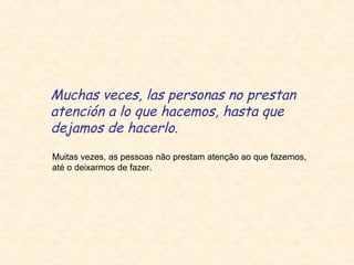 Muchas veces, las personas no prestan
atención a lo que hacemos, hasta que
dejamos de hacerlo.
Muitas vezes, as pessoas não prestam atenção ao que fazemos,
até o deixarmos de fazer.

 