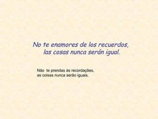 No te enamores de los recuerdos,
las cosas nunca serán igual.
Não te prendas às recordações,
as coisas nunca serão iguais.

 