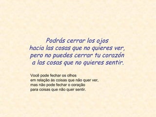 Podrás cerrar los ojos
hacia las cosas que no quieres ver,
pero no puedes cerrar tu corazón
a las cosas que no quieres sentir.
Você pode fechar os olhos
em relação às coisas que não quer ver,
mas não pode fechar o coração
para coisas que não quer sentir.

 