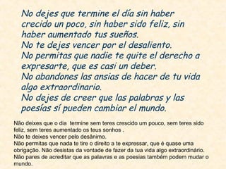 No dejes que termine el día sin haber
crecido un poco, sin haber sido feliz, sin
haber aumentado tus sueños.
No te dejes vencer por el desaliento.
No permitas que nadie te quite el derecho a
expresarte, que es casi un deber.
No abandones las ansias de hacer de tu vida
algo extraordinario.
No dejes de creer que las palabras y las
poesías sí pueden cambiar el mundo.
Não deixes que o dia termine sem teres crescido um pouco, sem teres sido
feliz, sem teres aumentado os teus sonhos .
Não te deixes vencer pelo desânimo.
Não permitas que nada te tire o direito a te expressar, que é quase uma
obrigação. Não desistas da vontade de fazer da tua vida algo extraordinário.
Não pares de acreditar que as palavras e as poesias também podem mudar o
mundo.

 