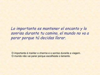 Lo importante es mantener el encanto y la
sonrisa durante tu camino, el mundo no va a
parar porque tú decidas llorar.

O importante é manter o charme e o sorriso durante a viagem.
O mundo não vai parar porque escolheste o lamento.

 