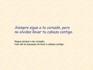 Siempre sigue a tu corazón, pero
no olvides llevar tu cabeza contigo.
Segue sempre o teu coração,
mas não te esqueças de levar a cabeça contigo

 