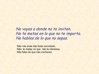No vayas a donde no te inviten.
No te metas en lo que no te importa.
No hables de lo que no sepas.
Não vás onde não foste convidado.
Não te metas no que não te interessa.
Não fales do que não conheces.

 