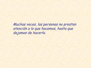 Muchas veces, las personas no prestan
atención a lo que hacemos, hasta que
dejamos de hacerlo.
 