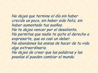 No dejes que termine el día sin haber
crecido un poco, sin haber sido feliz, sin
haber aumentado tus sueños.
No te dejes vencer por el desaliento.
No permitas que nadie te quite el derecho a
expresarte, que es casi un deber.
No abandones las ansias de hacer de tu vida
algo extraordinario.
No dejes de creer que las palabras y las
poesías sí pueden cambiar el mundo.
 