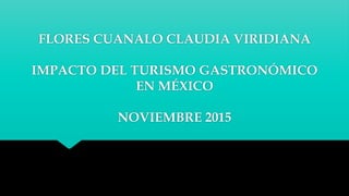 FLORES CUANALO CLAUDIA VIRIDIANA
IMPACTO DEL TURISMO GASTRONÓMICO
EN MÉXICO
NOVIEMBRE 2015
 