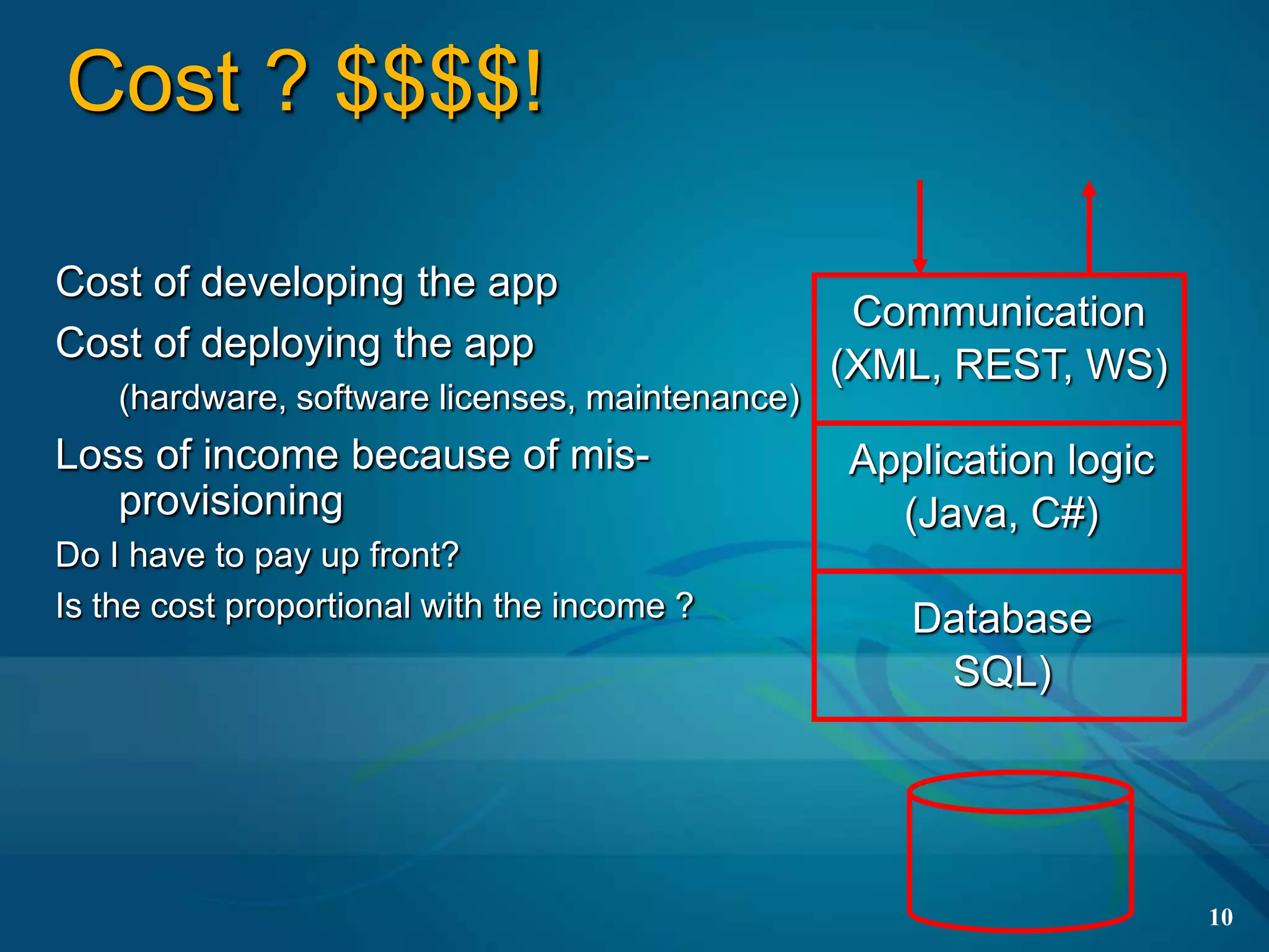 Cost ? $$$$!

Cost of developing the app
                                                  Communication
Cost of deploying the app
                                                 (XML, REST, WS)
    (hardware, software licenses, maintenance)
Loss of income because of mis-                   Application logic
   provisioning                                    (Java, C#)
Do I have to pay up front?
Is the cost proportional with the income ?          Database
                                                     SQL)




                                                                     10
 