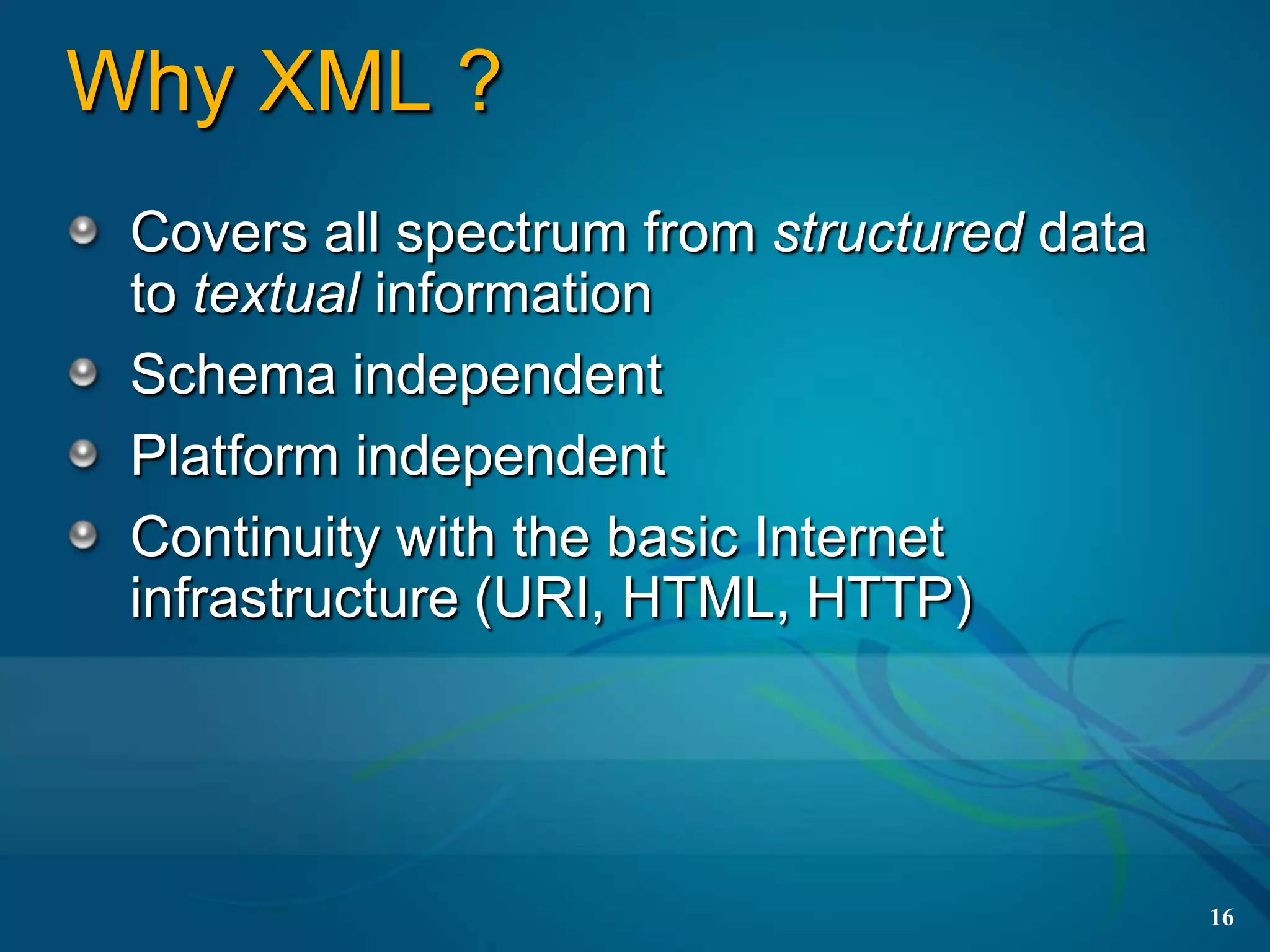 Why XML ?
 Covers all spectrum from structured data
 to textual information
 Schema independent
 Platform independent
 Continuity with the basic Internet
 infrastructure (URI, HTML, HTTP)




                                            16
 