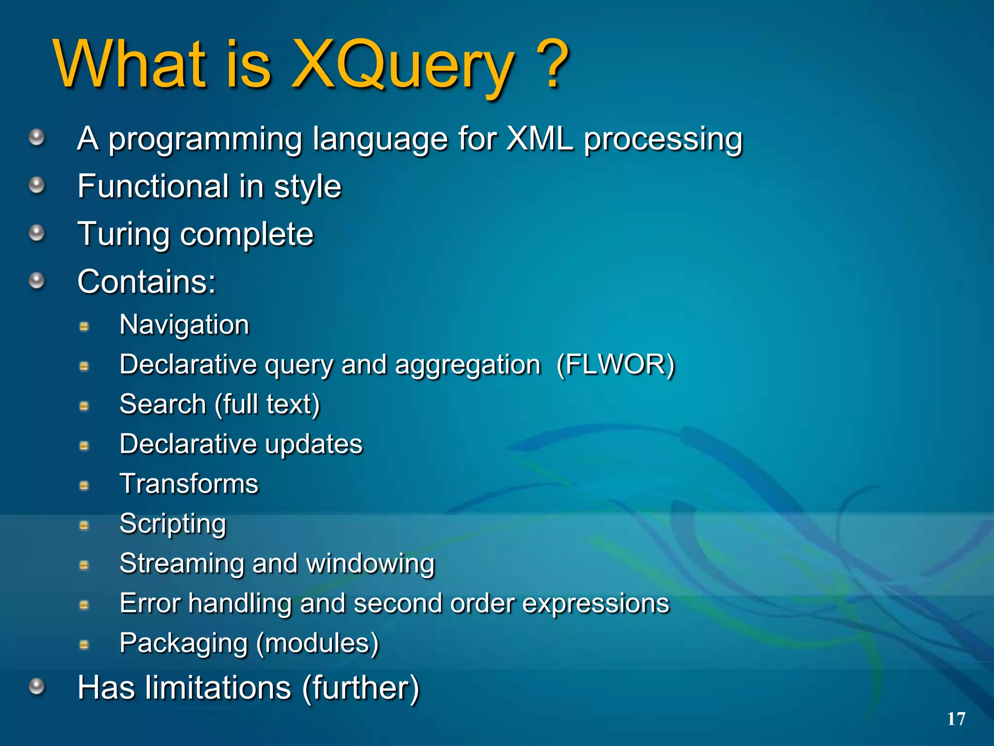 What is XQuery ?
A programming language for XML processing
Functional in style
Turing complete
Contains:
   Navigation
   Declarative query and aggregation (FLWOR)
   Search (full text)
   Declarative updates
   Transforms
   Scripting
   Streaming and windowing
   Error handling and second order expressions
   Packaging (modules)
Has limitations (further)
                                                 17
 