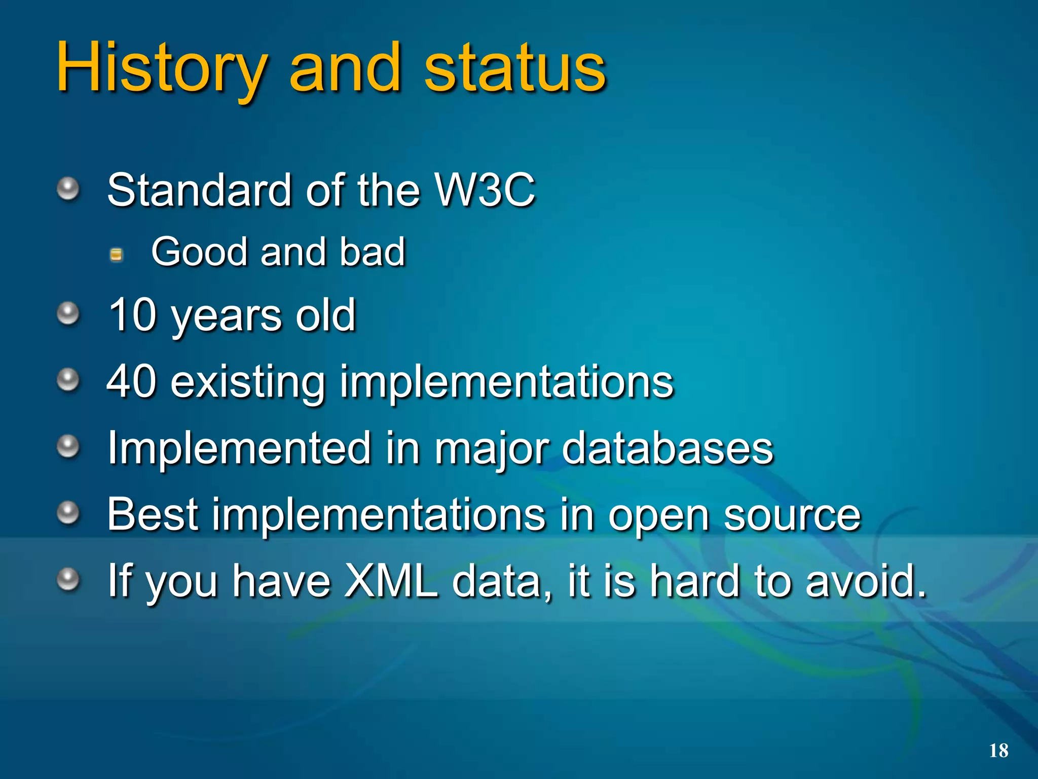 History and status
 Standard of the W3C
   Good and bad
 10 years old
 40 existing implementations
 Implemented in major databases
 Best implementations in open source
 If you have XML data, it is hard to avoid.


                                              18
 