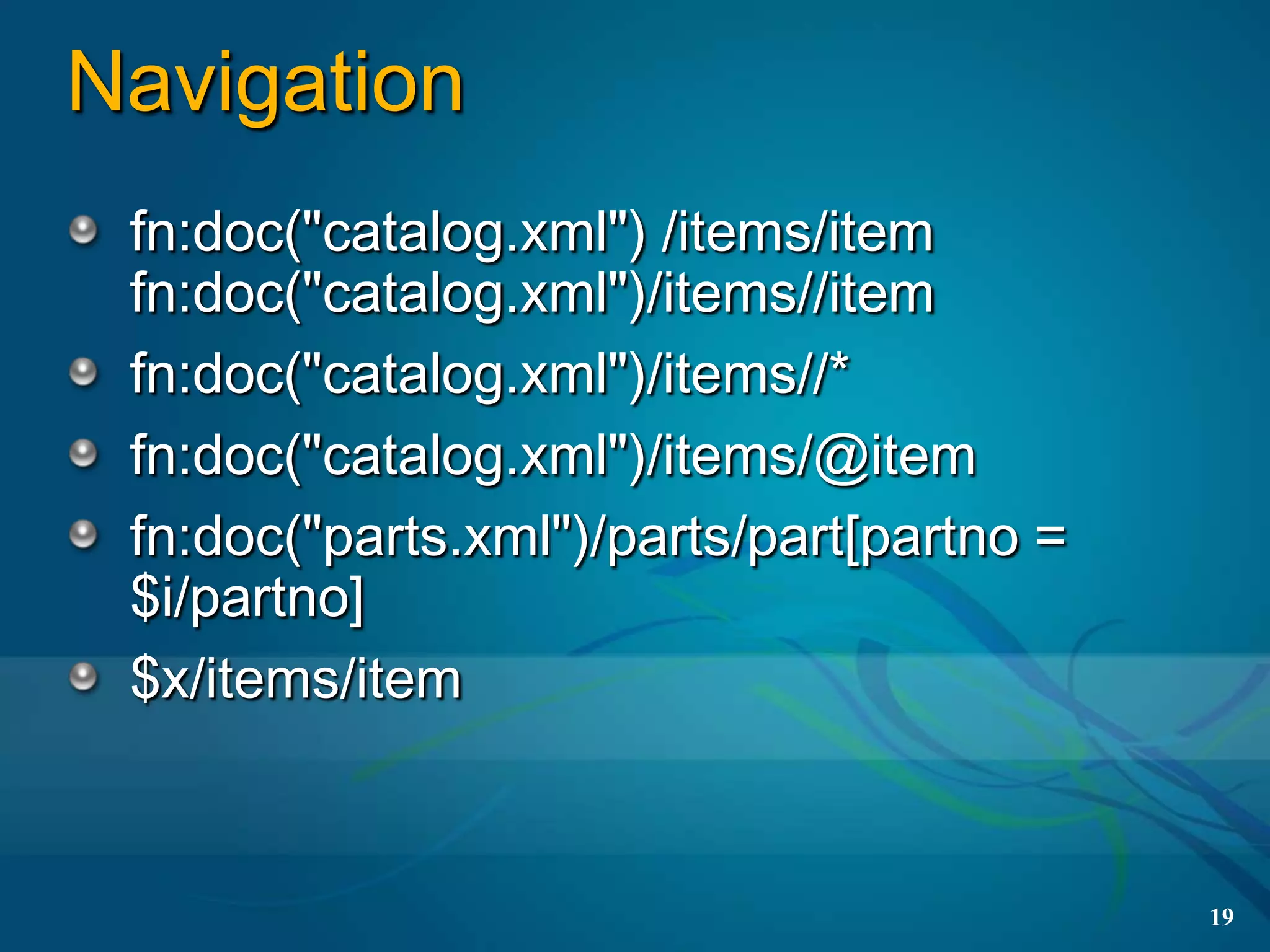 Navigation
 fn:doc("catalog.xml") /items/item
 fn:doc("catalog.xml")/items//item
 fn:doc("catalog.xml")/items//*
 fn:doc("catalog.xml")/items/@item
 fn:doc("parts.xml")/parts/part[partno =
 $i/partno]
 $x/items/item



                                           19
 