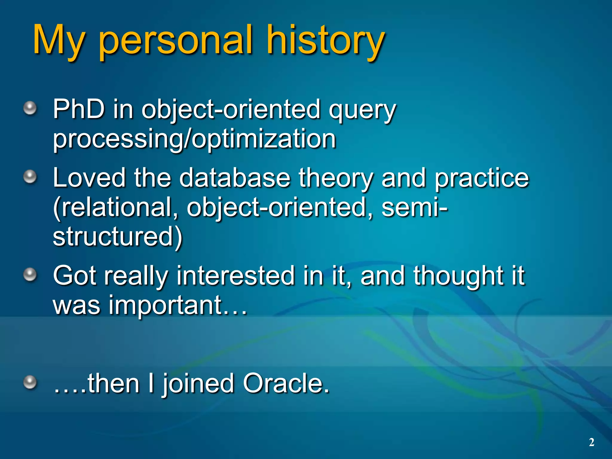 My personal history
 PhD in object-oriented query
 processing/optimization
 Loved the database theory and practice
 (relational, object-oriented, semi-
 structured)
 Got really interested in it, and thought it
 was important…

 ….then I joined Oracle.
                                               2
 
