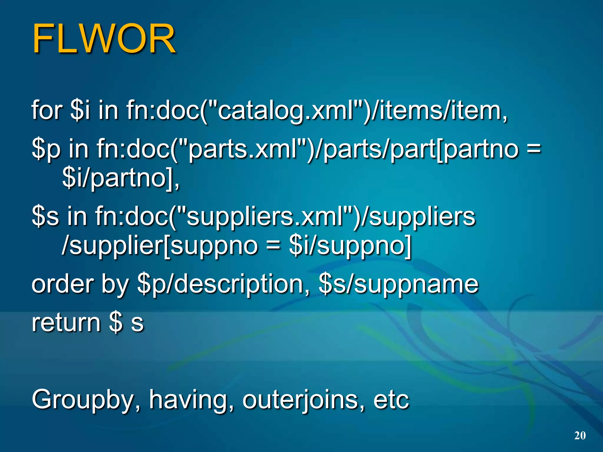 FLWOR
for $i in fn:doc("catalog.xml")/items/item,
$p in fn:doc("parts.xml")/parts/part[partno =
   $i/partno],
$s in fn:doc("suppliers.xml")/suppliers
   /supplier[suppno = $i/suppno]
order by $p/description, $s/suppname
return $ s

Groupby, having, outerjoins, etc
                                                20
 