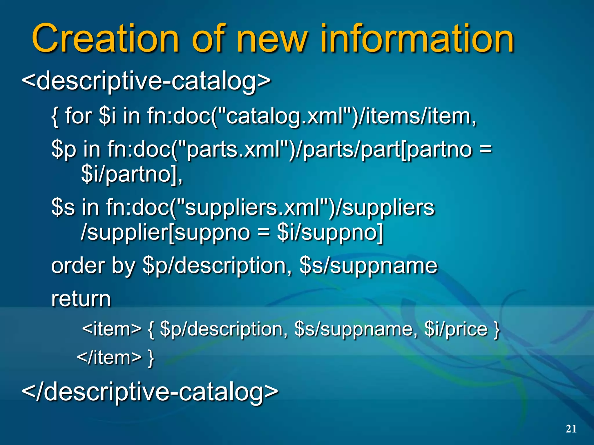 Creation of new information
<descriptive-catalog>
  { for $i in fn:doc("catalog.xml")/items/item,
  $p in fn:doc("parts.xml")/parts/part[partno =
      $i/partno],
  $s in fn:doc("suppliers.xml")/suppliers
      /supplier[suppno = $i/suppno]
  order by $p/description, $s/suppname
  return
    <item> { $p/description, $s/suppname, $i/price }
    </item> }
</descriptive-catalog>
                                                       21
 