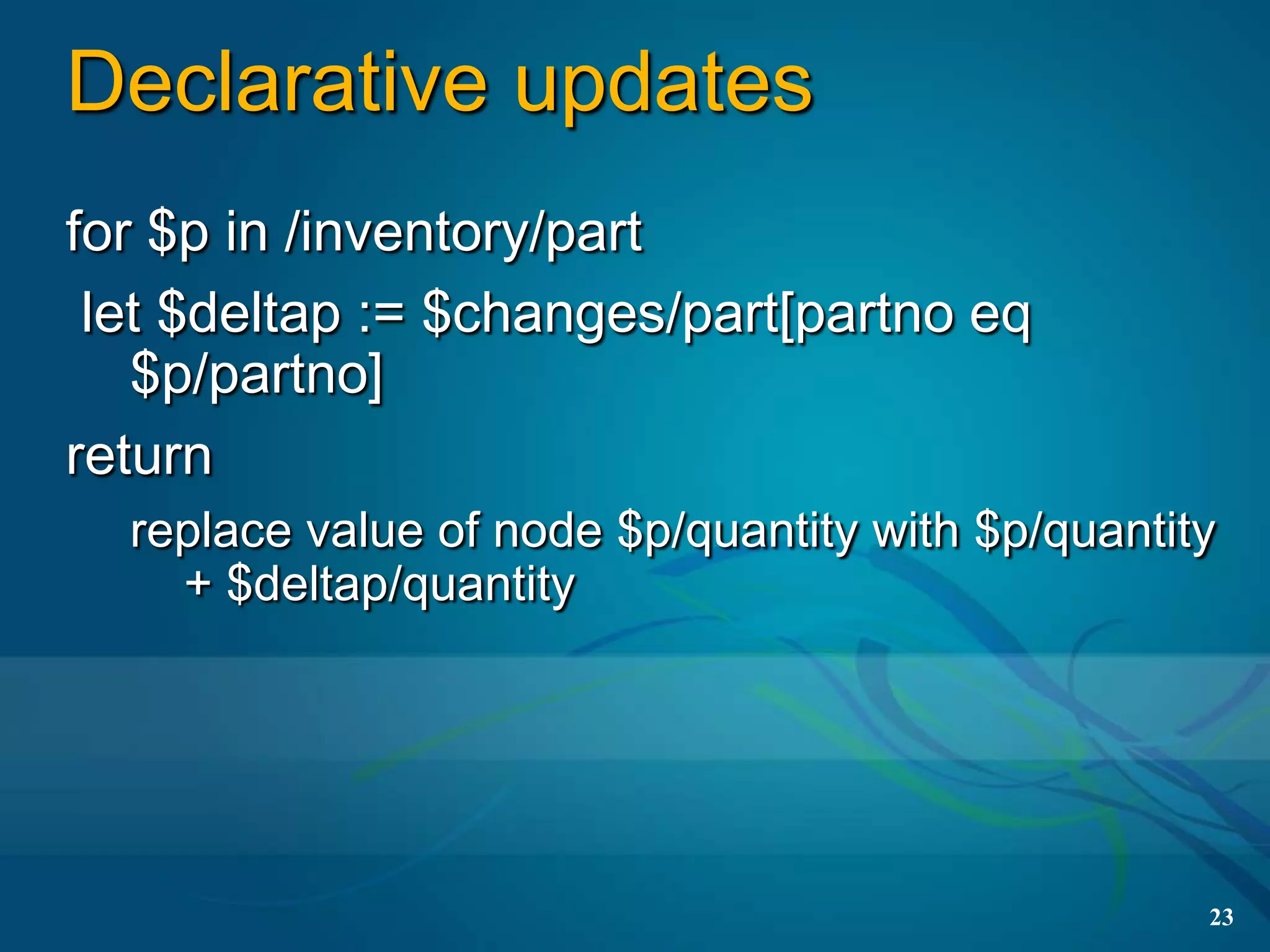 Declarative updates
for $p in /inventory/part
 let $deltap := $changes/part[partno eq
   $p/partno]
return
  replace value of node $p/quantity with $p/quantity
    + $deltap/quantity




                                                   23
 
