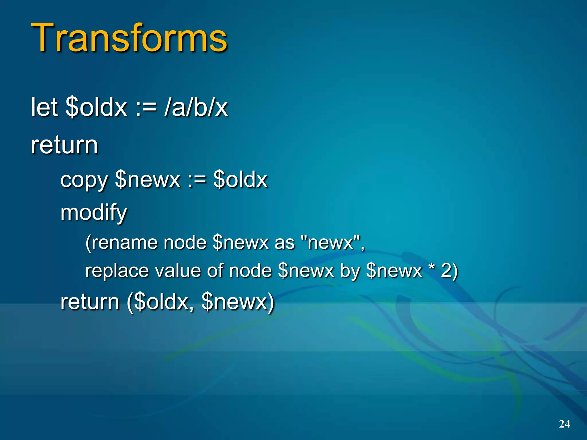 Transforms
let $oldx := /a/b/x
return
  copy $newx := $oldx
  modify
     (rename node $newx as "newx",
     replace value of node $newx by $newx * 2)
  return ($oldx, $newx)




                                                 24
 