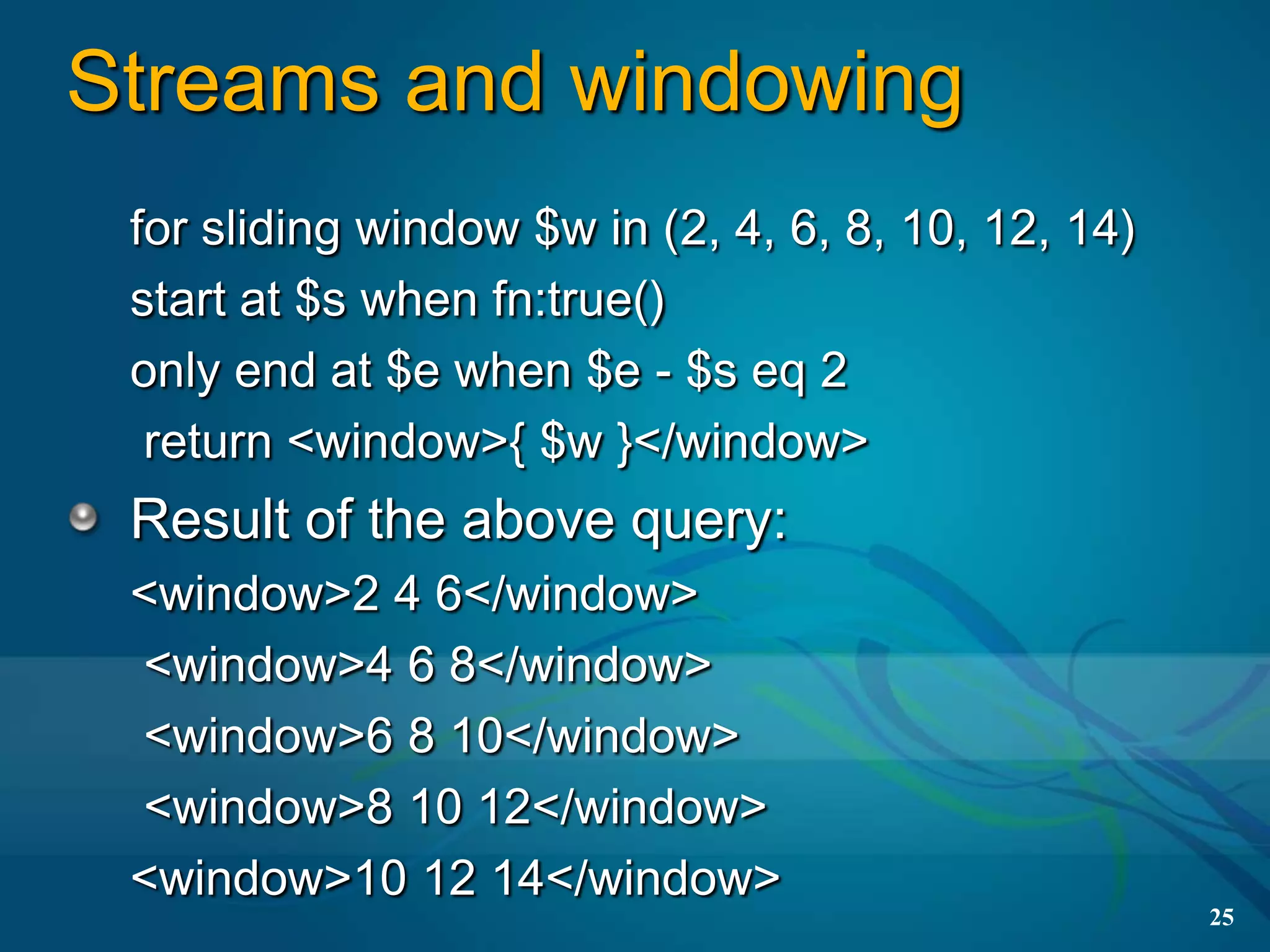 Streams and windowing
 for sliding window $w in (2, 4, 6, 8, 10, 12, 14)
 start at $s when fn:true()
 only end at $e when $e - $s eq 2
  return <window>{ $w }</window>
 Result of the above query:
 <window>2 4 6</window>
 <window>4 6 8</window>
 <window>6 8 10</window>
 <window>8 10 12</window>
 <window>10 12 14</window>
                                                     25
 