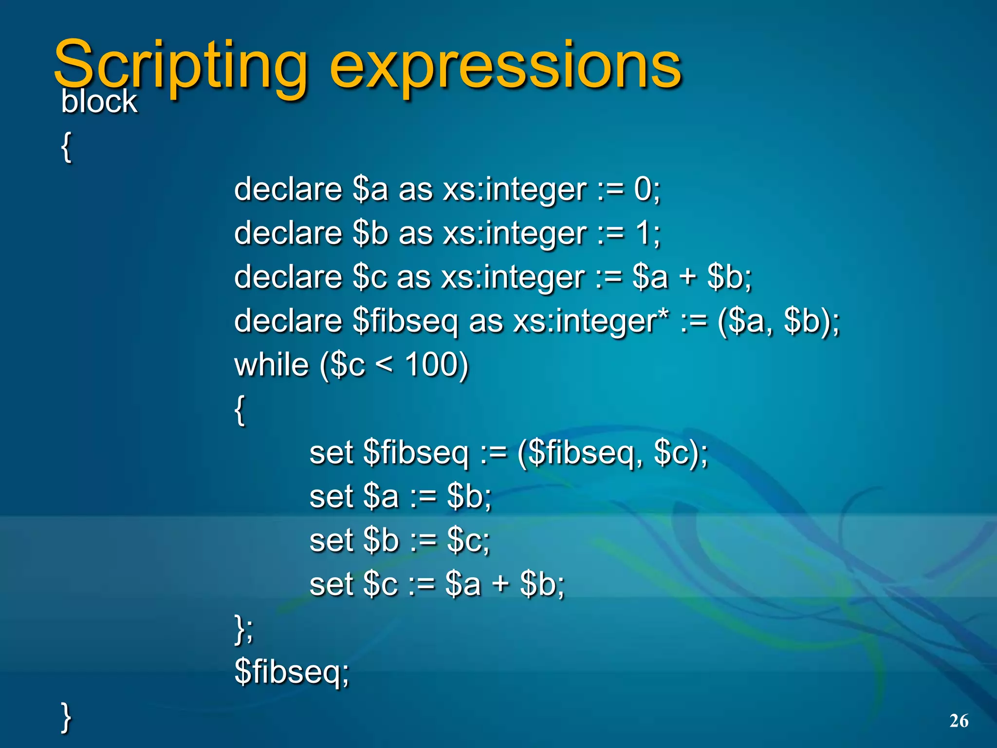 Scripting expressions
block
{
      declare $a as xs:integer := 0;
      declare $b as xs:integer := 1;
      declare $c as xs:integer := $a + $b;
      declare $fibseq as xs:integer* := ($a, $b);
      while ($c < 100)
      {
           set $fibseq := ($fibseq, $c);
           set $a := $b;
           set $b := $c;
           set $c := $a + $b;
      };
      $fibseq;
}                                                   26
 