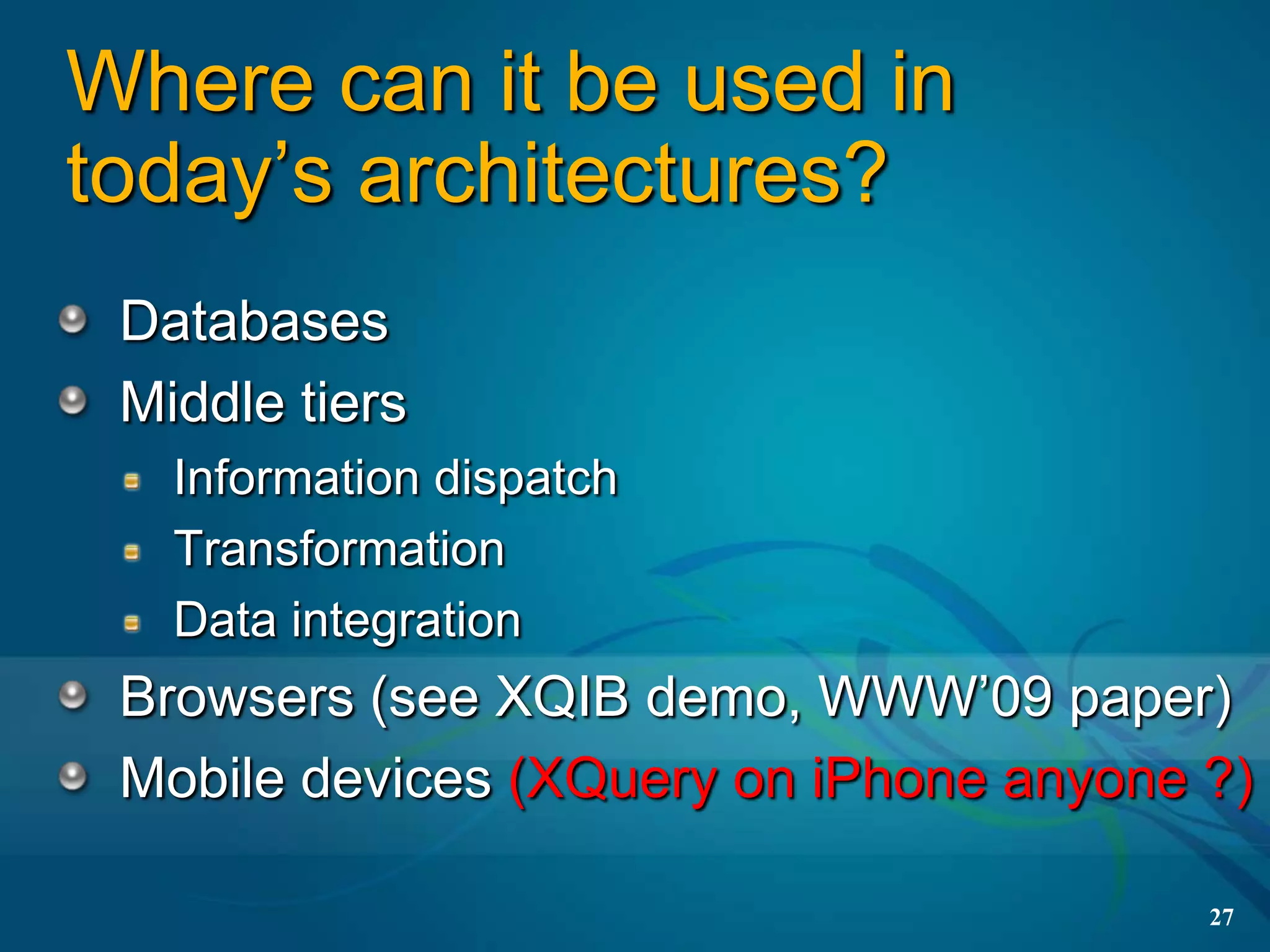 Where can it be used in
today’s architectures?
 Databases
 Middle tiers
   Information dispatch
   Transformation
   Data integration
 Browsers (see XQIB demo, WWW’09 paper)
 Mobile devices (XQuery on iPhone anyone ?)

                                         27
 
