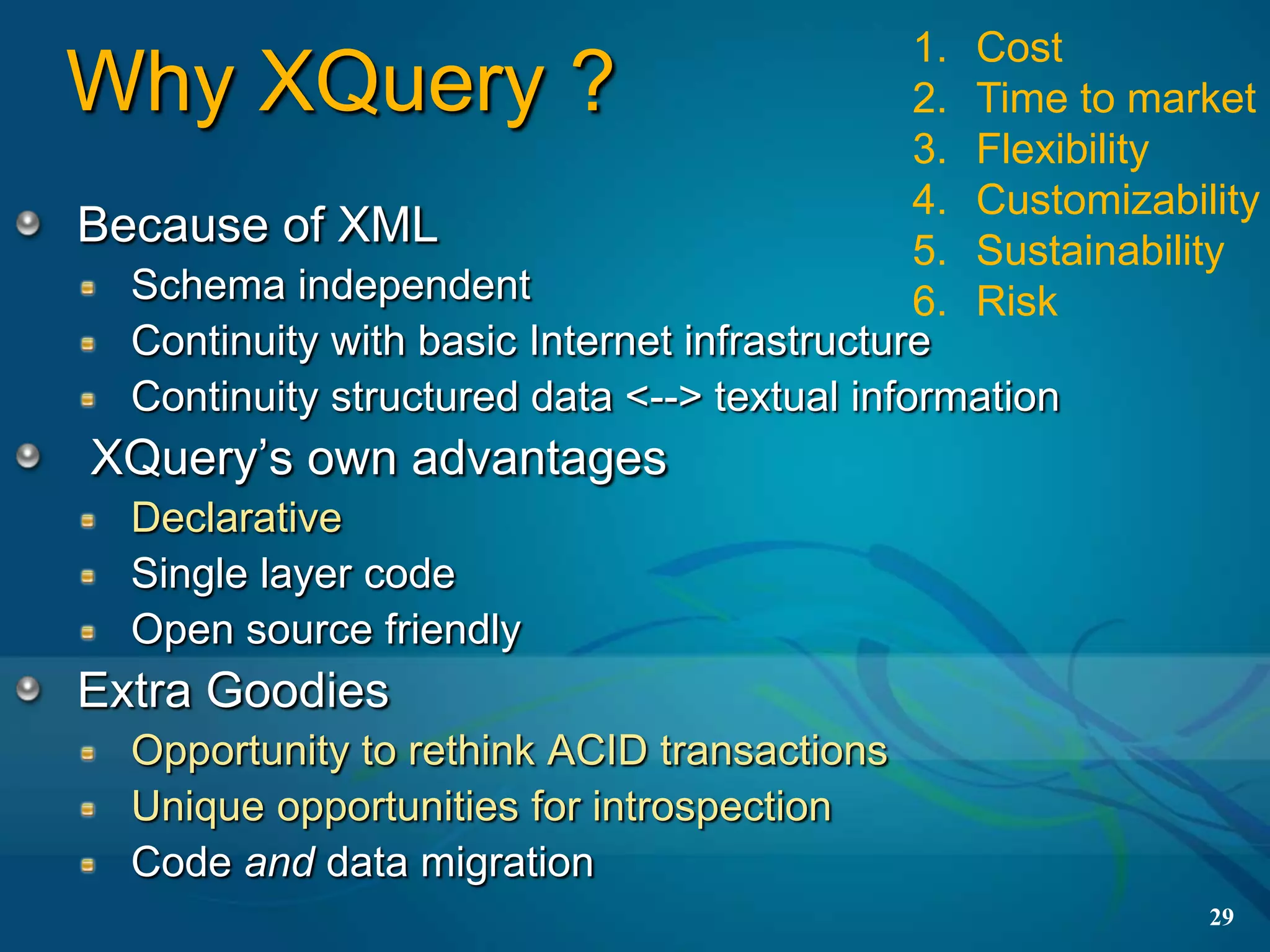 1. Cost
Why XQuery ?                                  2. Time to market
                                              3. Flexibility
                                              4. Customizability
Because of XML                                5. Sustainability
  Schema independent                          6. Risk
  Continuity with basic Internet infrastructure
  Continuity structured data <--> textual information
XQuery’s own advantages
  Declarative
  Single layer code
  Open source friendly
Extra Goodies
  Opportunity to rethink ACID transactions
  Unique opportunities for introspection
  Code and data migration
                                                             29
 
