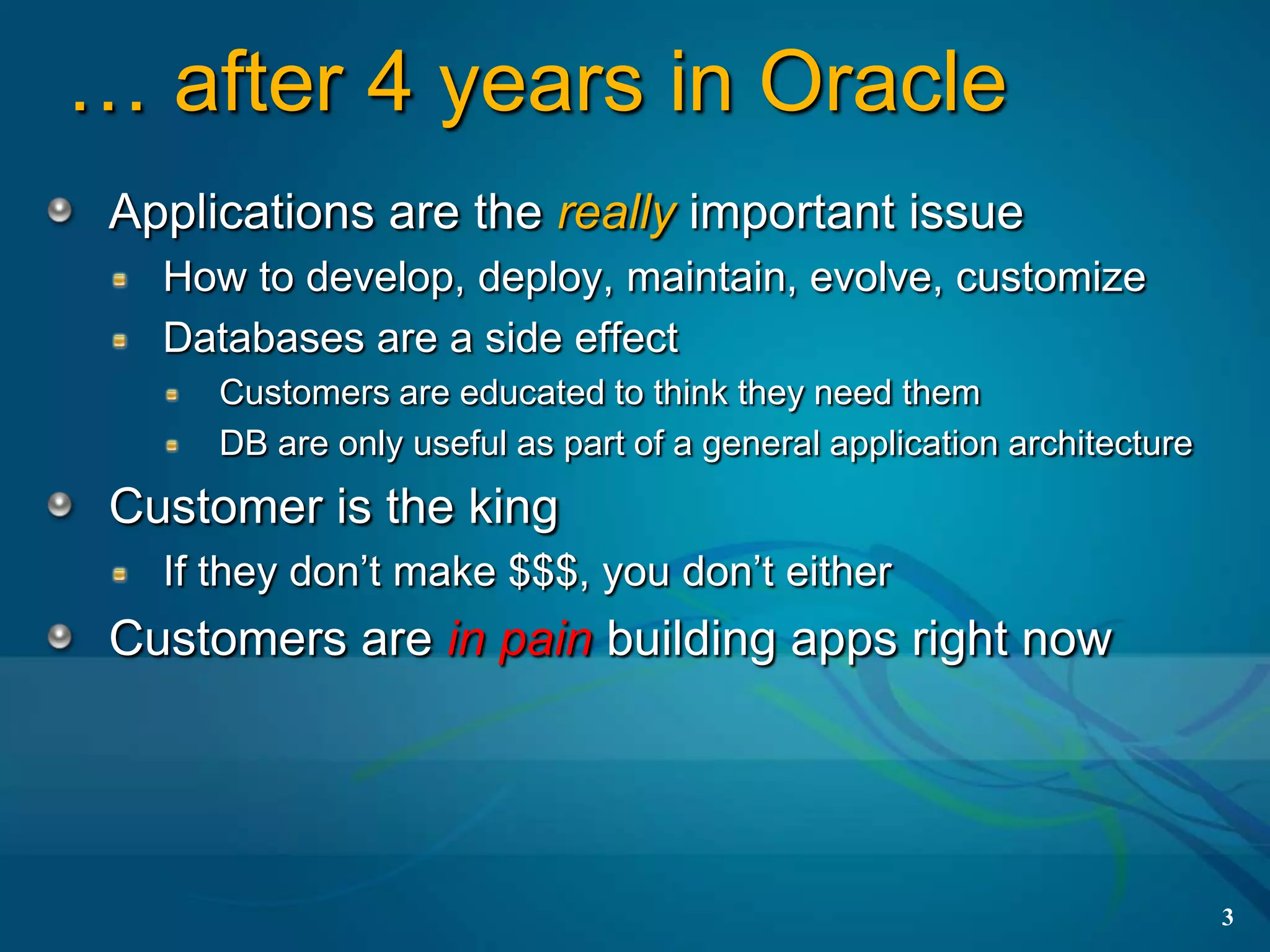 … after 4 years in Oracle
 Applications are the really important issue
   How to develop, deploy, maintain, evolve, customize
   Databases are a side effect
      Customers are educated to think they need them
      DB are only useful as part of a general application architecture
 Customer is the king
   If they don’t make $$$, you don’t either
 Customers are in pain building apps right now




                                                                         3
 