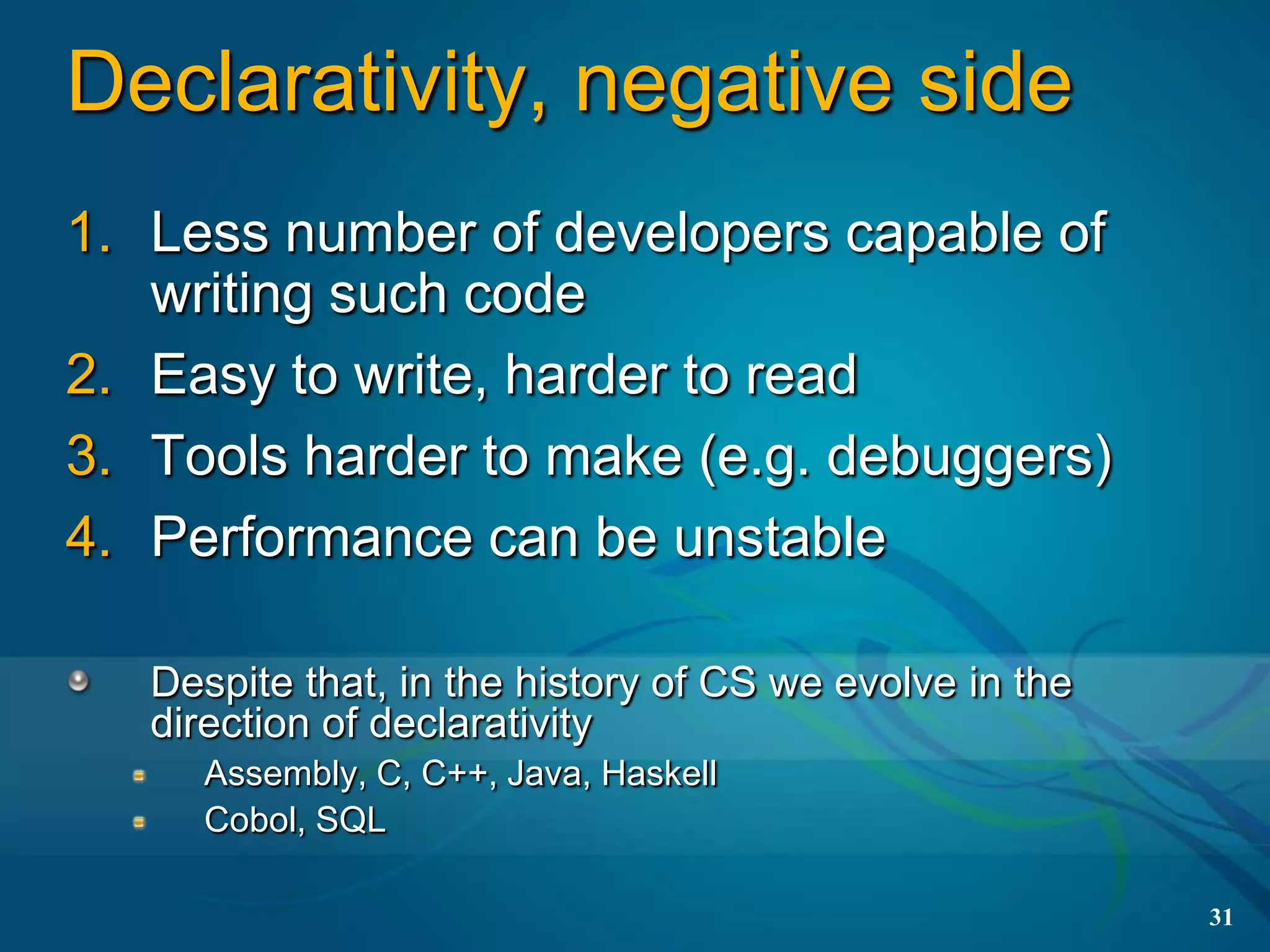 Declarativity, negative side
1. Less number of developers capable of
   writing such code
2. Easy to write, harder to read
3. Tools harder to make (e.g. debuggers)
4. Performance can be unstable

   Despite that, in the history of CS we evolve in the
   direction of declarativity
     Assembly, C, C++, Java, Haskell
     Cobol, SQL

                                                         31
 