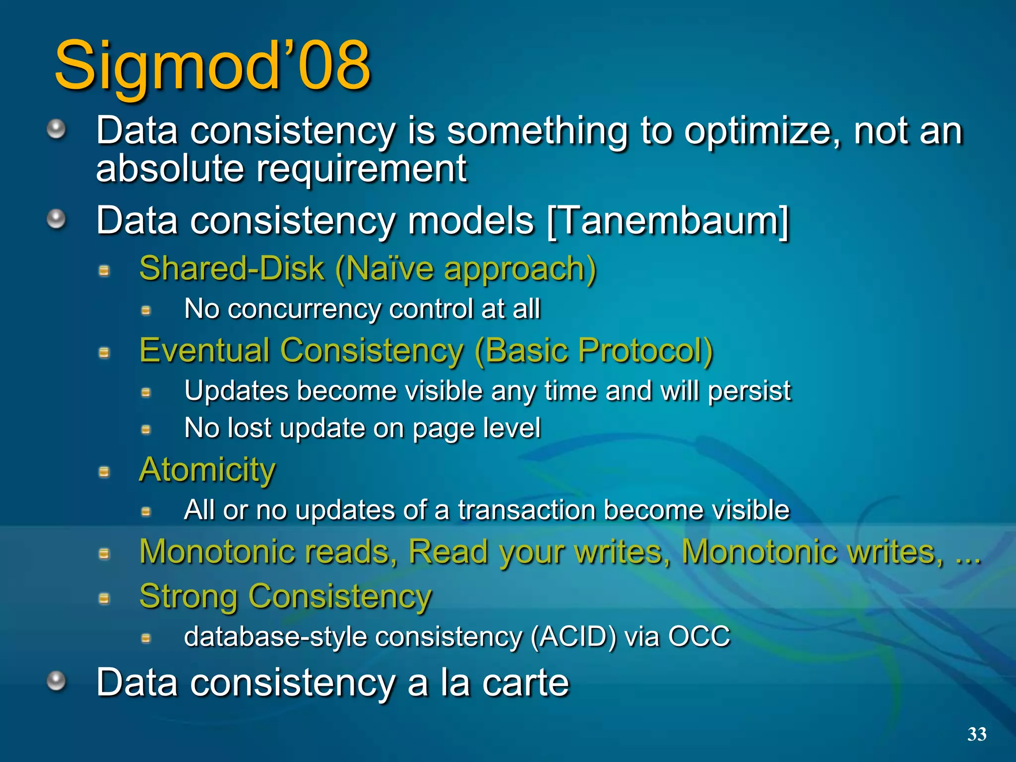 Sigmod’08
 Data consistency is something to optimize, not an
 absolute requirement
 Data consistency models [Tanembaum]
   Shared-Disk (Naïve approach)
      No concurrency control at all
   Eventual Consistency (Basic Protocol)
      Updates become visible any time and will persist
      No lost update on page level
   Atomicity
      All or no updates of a transaction become visible
   Monotonic reads, Read your writes, Monotonic writes, ...
   Strong Consistency
      database-style consistency (ACID) via OCC
 Data consistency a la carte
                                                          33
 