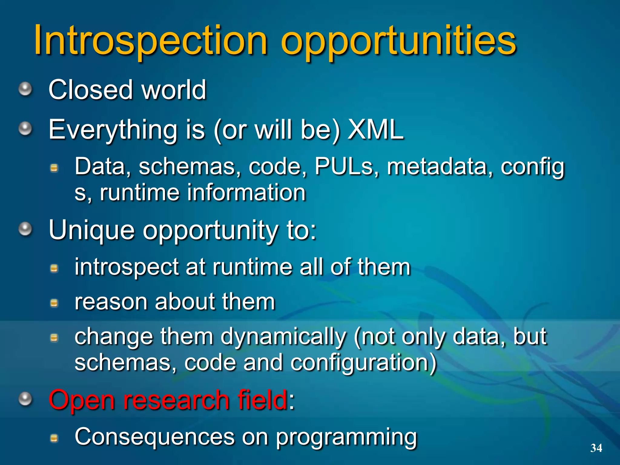 Introspection opportunities
Closed world
Everything is (or will be) XML
  Data, schemas, code, PULs, metadata, config
  s, runtime information
Unique opportunity to:
  introspect at runtime all of them
  reason about them
  change them dynamically (not only data, but
  schemas, code and configuration)
Open research field:
  Consequences on programming                   34
 