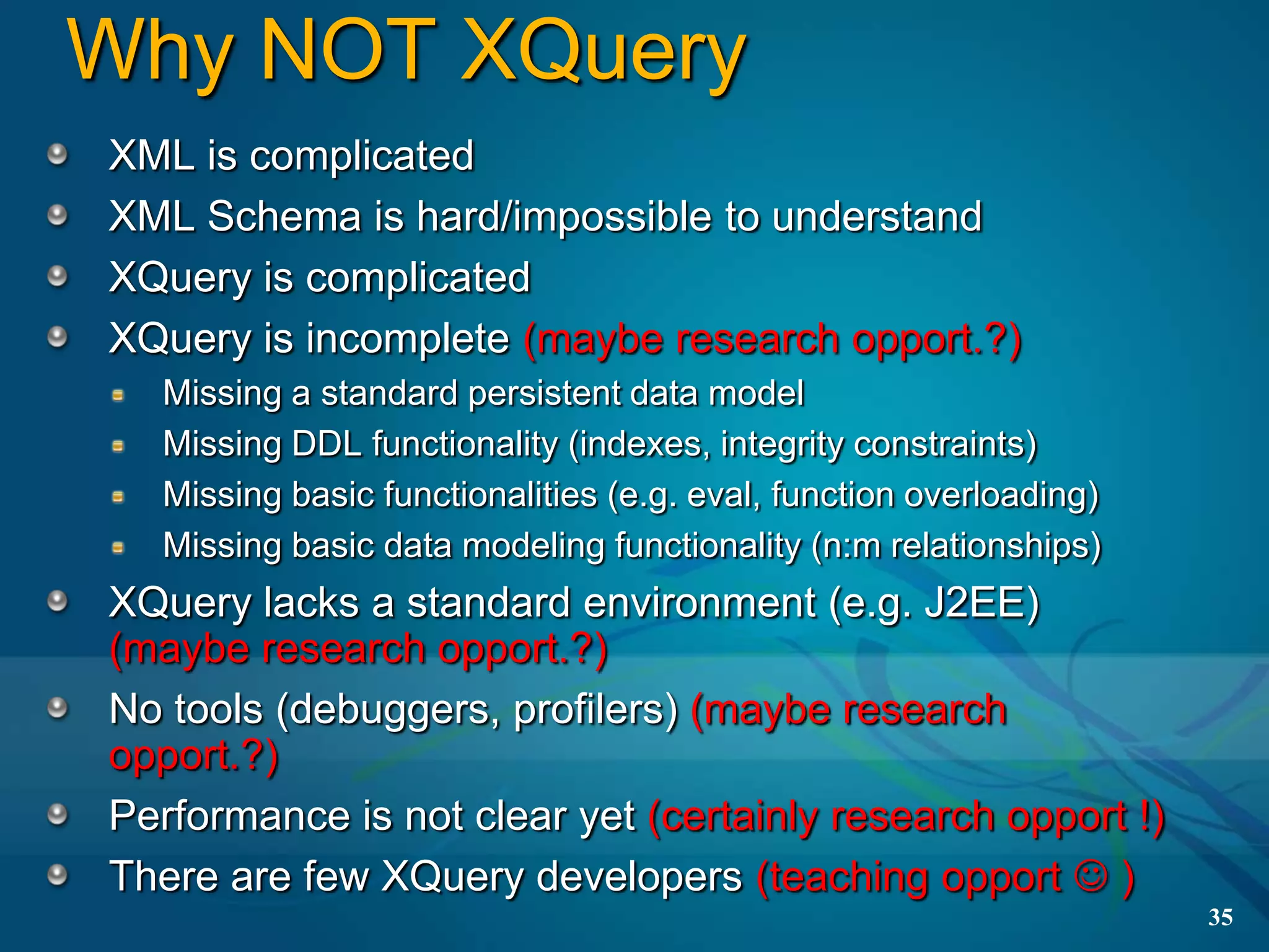 Why NOT XQuery
XML is complicated
XML Schema is hard/impossible to understand
XQuery is complicated
XQuery is incomplete (maybe research opport.?)
  Missing a standard persistent data model
  Missing DDL functionality (indexes, integrity constraints)
  Missing basic functionalities (e.g. eval, function overloading)
  Missing basic data modeling functionality (n:m relationships)
XQuery lacks a standard environment (e.g. J2EE)
(maybe research opport.?)
No tools (debuggers, profilers) (maybe research
opport.?)
Performance is not clear yet (certainly research opport !)
There are few XQuery developers (teaching opport  )
                                                                    35
 