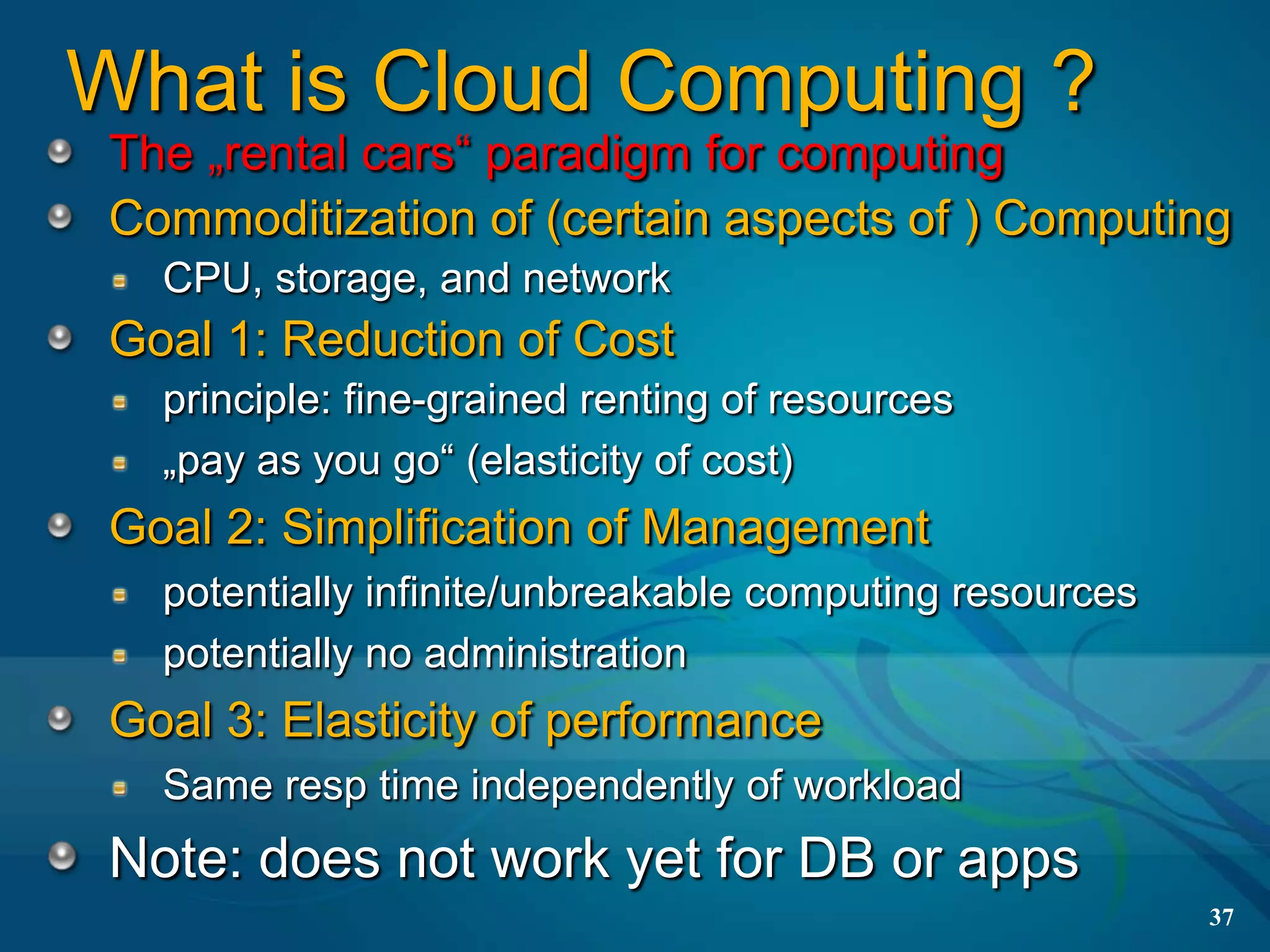 What is Cloud Computing ?
 The „rental cars“ paradigm for computing
 Commoditization of (certain aspects of ) Computing
   CPU, storage, and network
 Goal 1: Reduction of Cost
   principle: fine-grained renting of resources
   „pay as you go“ (elasticity of cost)
 Goal 2: Simplification of Management
   potentially infinite/unbreakable computing resources
   potentially no administration
 Goal 3: Elasticity of performance
   Same resp time independently of workload
 Note: does not work yet for DB or apps
                                                          37
 