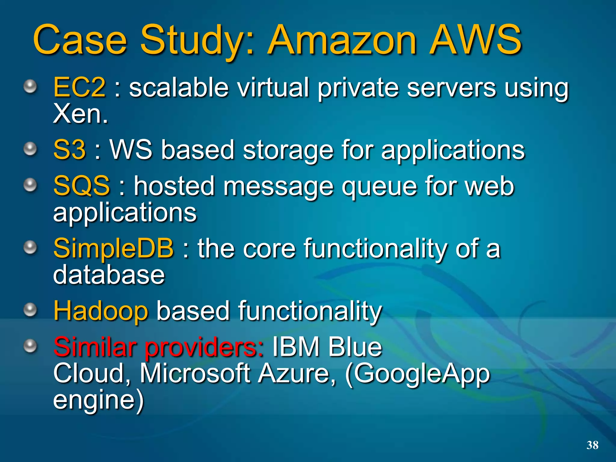 Case Study: Amazon AWS
EC2 : scalable virtual private servers using
Xen.
S3 : WS based storage for applications
SQS : hosted message queue for web
applications
SimpleDB : the core functionality of a
database
Hadoop based functionality
Similar providers: IBM Blue
Cloud, Microsoft Azure, (GoogleApp
engine)
                                               38
 