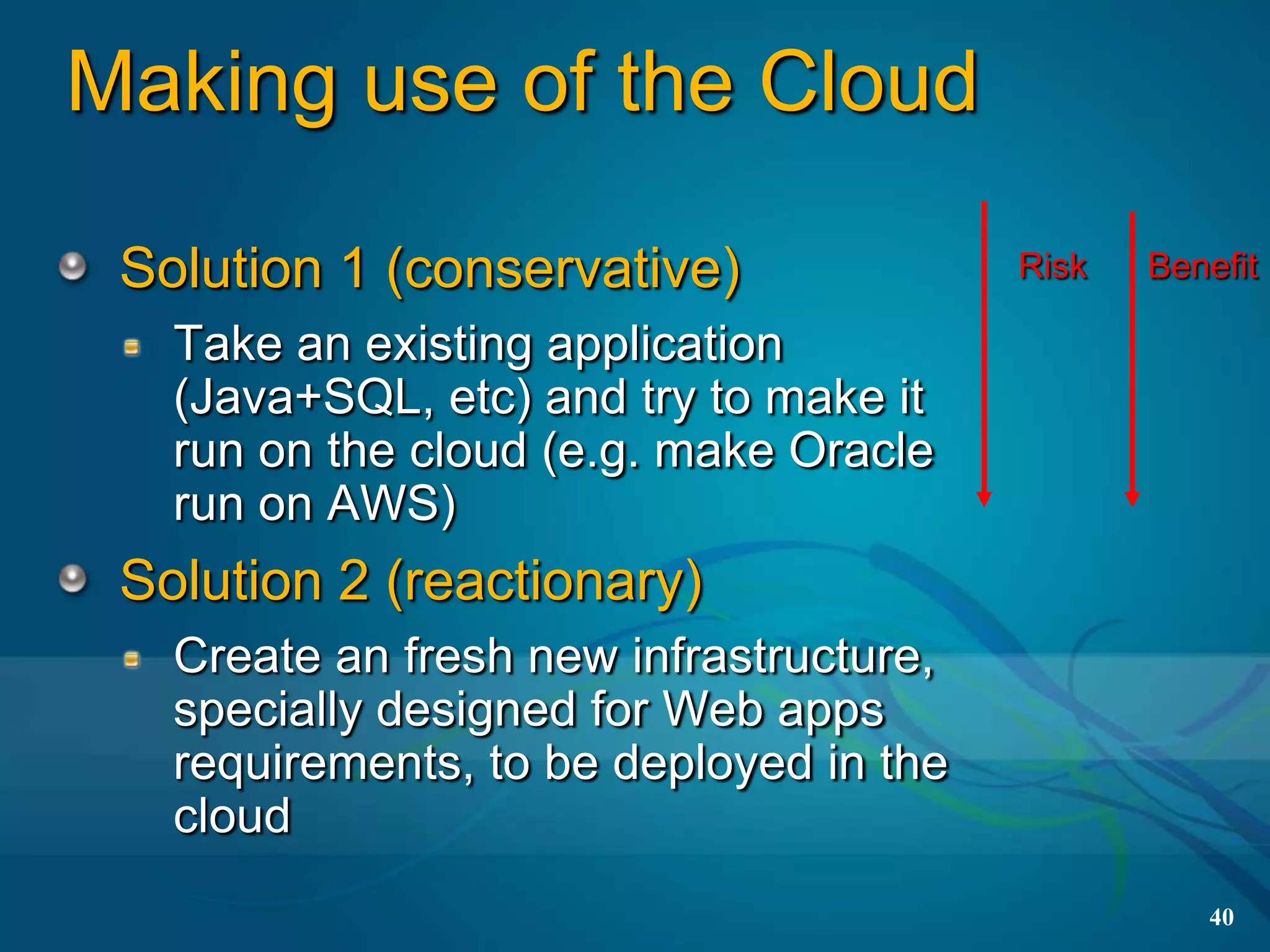 Making use of the Cloud

 Solution 1 (conservative)               Risk   Benefit

   Take an existing application
   (Java+SQL, etc) and try to make it
   run on the cloud (e.g. make Oracle
   run on AWS)
 Solution 2 (reactionary)
   Create an fresh new infrastructure,
   specially designed for Web apps
   requirements, to be deployed in the
   cloud
                                                   40
 
