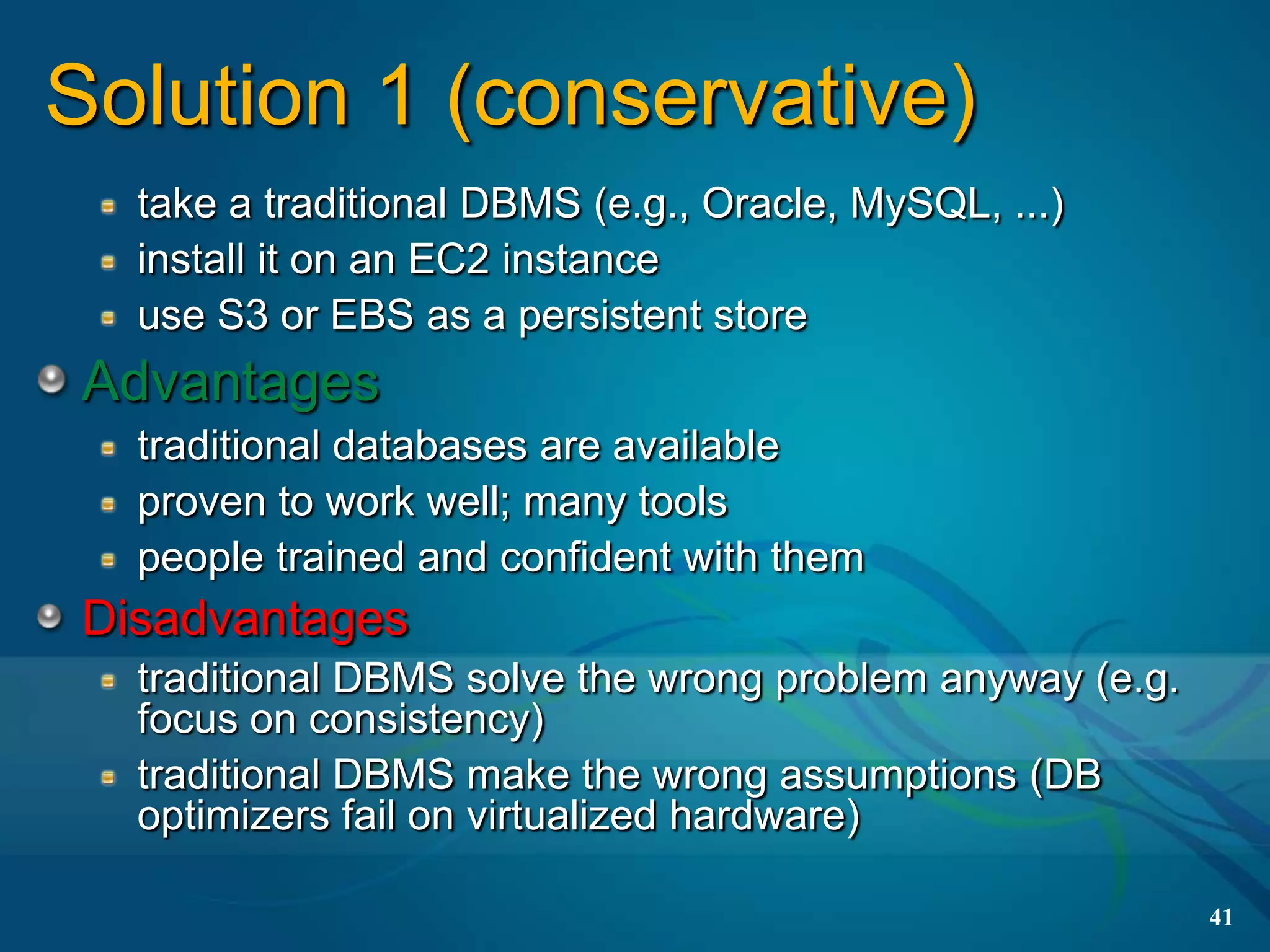 Solution 1 (conservative)
  take a traditional DBMS (e.g., Oracle, MySQL, ...)
  install it on an EC2 instance
  use S3 or EBS as a persistent store
Advantages
  traditional databases are available
  proven to work well; many tools
  people trained and confident with them
Disadvantages
  traditional DBMS solve the wrong problem anyway (e.g.
  focus on consistency)
  traditional DBMS make the wrong assumptions (DB
  optimizers fail on virtualized hardware)

                                                          41
 