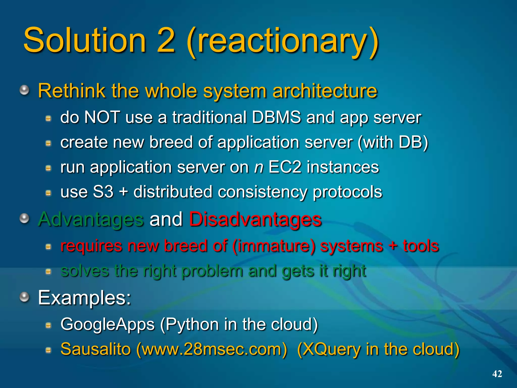 Solution 2 (reactionary)
 Rethink the whole system architecture
   do NOT use a traditional DBMS and app server
   create new breed of application server (with DB)
   run application server on n EC2 instances
   use S3 + distributed consistency protocols
 Advantages and Disadvantages
   requires new breed of (immature) systems + tools
   solves the right problem and gets it right
 Examples:
   GoogleApps (Python in the cloud)
   Sausalito (www.28msec.com) (XQuery in the cloud)
                                                      42
 