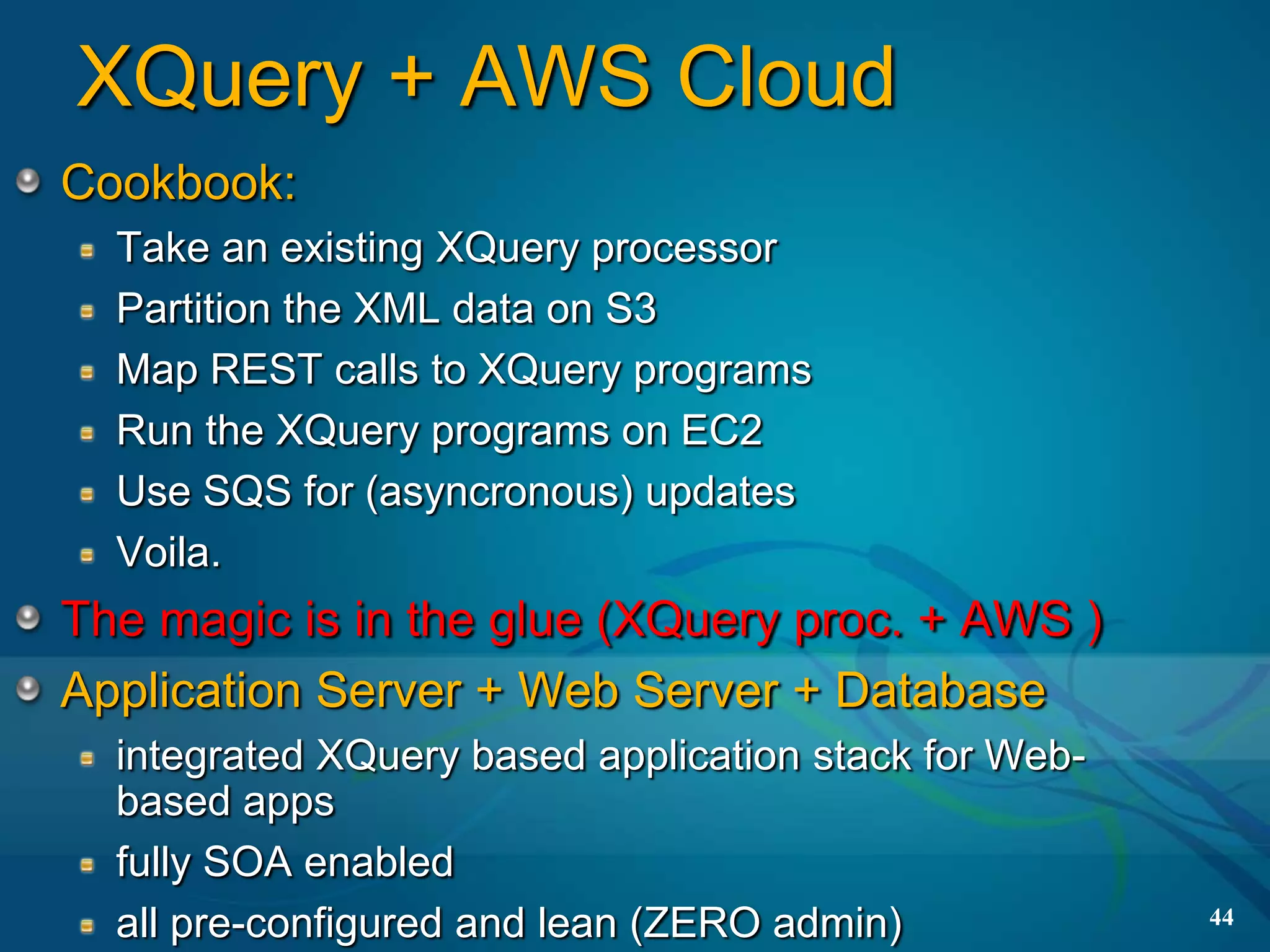 XQuery + AWS Cloud
Cookbook:
  Take an existing XQuery processor
  Partition the XML data on S3
  Map REST calls to XQuery programs
  Run the XQuery programs on EC2
  Use SQS for (asyncronous) updates
  Voila.
The magic is in the glue (XQuery proc. + AWS )
Application Server + Web Server + Database
  integrated XQuery based application stack for Web-
  based apps
  fully SOA enabled
  all pre-configured and lean (ZERO admin)             44
 