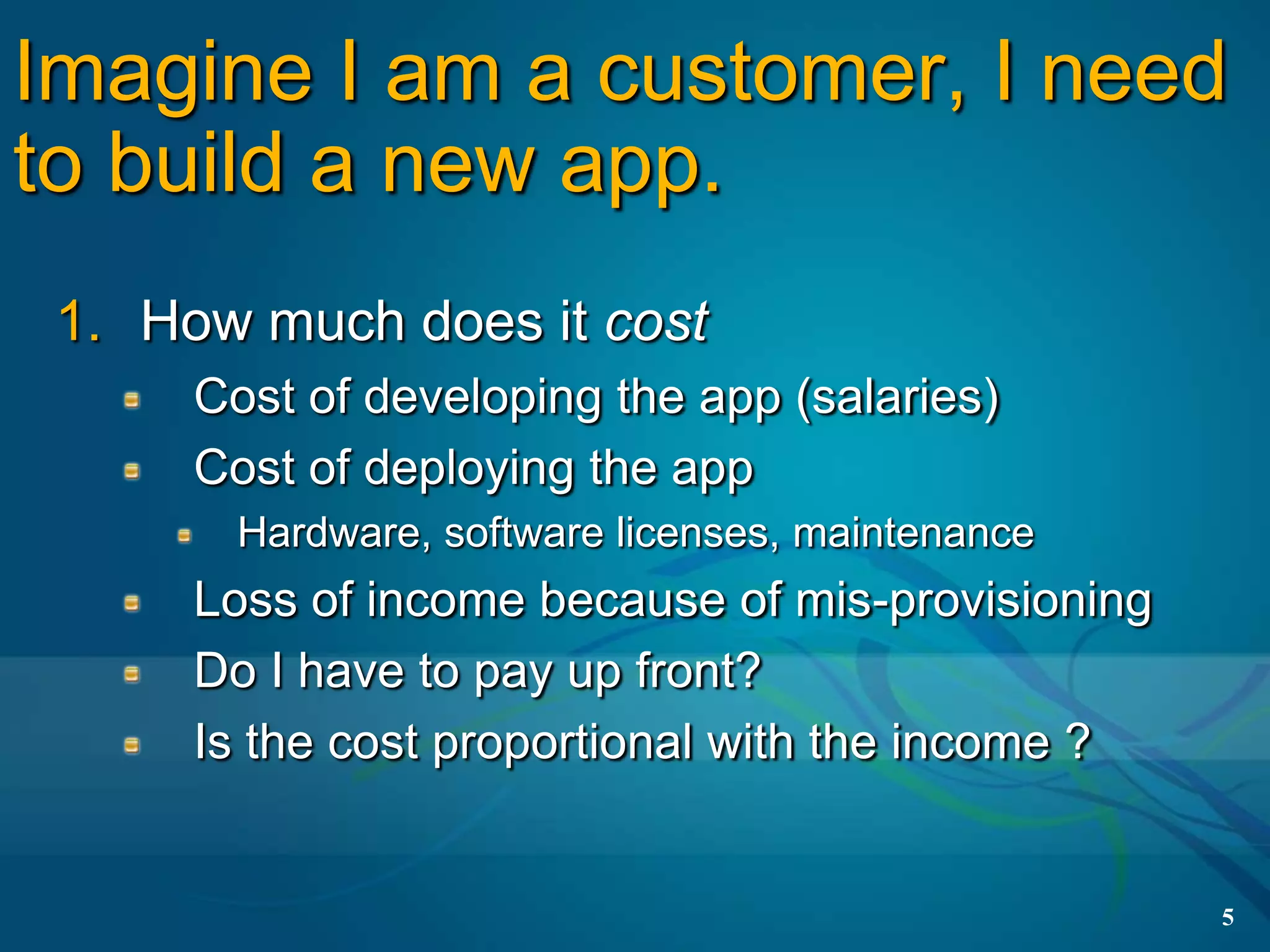 Imagine I am a customer, I need
to build a new app.
 1. How much does it cost
      Cost of developing the app (salaries)
      Cost of deploying the app
        Hardware, software licenses, maintenance
      Loss of income because of mis-provisioning
      Do I have to pay up front?
      Is the cost proportional with the income ?


                                                   5
 